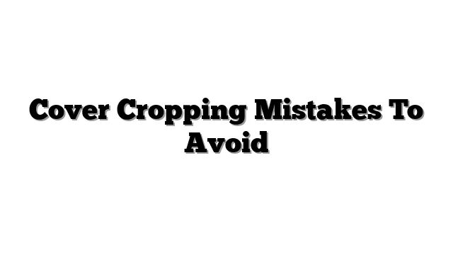 Cover Cropping Mistakes To Avoid