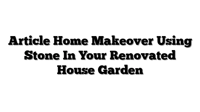 Article Home Makeover Using Stone In Your Renovated House Garden